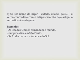 b) Se for nome de lugar - cidade, estado, pais... - o 
verbo concordará com o artigo; caso não haja artigo, o 
verbo ficará no singular. 
Exemplos: 
-Os Estados Unidos comandam o mundo. 
-Campinas fica em São Paulo. 
-Os Andes cortam a América do Sul. 
 