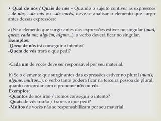 • Qual de nós / Quais de nós – Quando o sujeito contiver as expressões 
...de nós, ...de vós ou ...de vocês, deve-se analisar o elemento que surgir 
antes dessas expressões: 
a) Se o elemento que surgir antes das expressões estiver no singular (qual, 
quem, cada um, alguém, algum...), o verbo deverá ficar no singular. 
Exemplos: 
-Quem de nós irá conseguir o intento? 
-Quem de vós trará o que pedi? 
-Cada um de vocês deve ser responsável por seu material. 
b) Se o elemento que surgir antes das expressões estiver no plural (quais, 
alguns, muitos...), o verbo tanto poderá ficar na terceira pessoa do plural, 
quanto concordar com o pronome nós ou vós. 
Exemplos: 
-Quantos de nós irão / iremos conseguir o intento? 
-Quais de vós trarão / trareis o que pedi? 
-Muitos de vocês não se responsabilizam por seu material. 
 