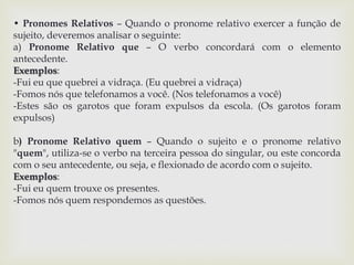 • Pronomes Relativos – Quando o pronome relativo exercer a função de 
sujeito, deveremos analisar o seguinte: 
a) Pronome Relativo que – O verbo concordará com o elemento 
antecedente. 
Exemplos: 
-Fui eu que quebrei a vidraça. (Eu quebrei a vidraça) 
-Fomos nós que telefonamos a você. (Nos telefonamos a você) 
-Estes são os garotos que foram expulsos da escola. (Os garotos foram 
expulsos) 
b) Pronome Relativo quem – Quando o sujeito e o pronome relativo 
"quem", utiliza-se o verbo na terceira pessoa do singular, ou este concorda 
com o seu antecedente, ou seja, e flexionado de acordo com o sujeito. 
Exemplos: 
-Fui eu quem trouxe os presentes. 
-Fomos nós quem respondemos as questões. 
 