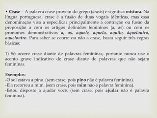 • Crase – A palavra crase provem do grego (krasis) e significa mistura. Na 
língua portuguesa, crase é a fusão de duas vogais idênticas, mas essa 
denominação visa a especificar principalmente a contração ou fusão da 
preposição a com os artigos definidos femininos (a, as) ou com os 
pronomes demonstrativos a, as, aquele, aquela, aquilo, àqueloutro, 
aqueloutro. Para saber se ocorre ou não a crase, basta seguir três regras 
básicas: 
1) Só ocorre crase diante de palavras femininas, portanto nunca use o 
acento grave indicativo de crase diante de palavras que não sejam 
femininas. 
Exemplos: 
-O sol estava a pino. (sem crase, pois pino não é palavra feminina). 
-Ela recorreu a mim. (sem crase, pois mim não é palavra feminina). 
-Estou disposto a ajudar você. (sem crase, pois ajudar não é palavra 
feminina). 
 