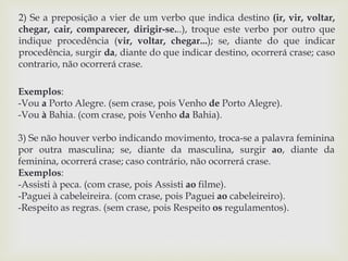 2) Se a preposição a vier de um verbo que indica destino (ir, vir, voltar, 
chegar, cair, comparecer, dirigir-se...), troque este verbo por outro que 
indique procedência (vir, voltar, chegar...); se, diante do que indicar 
procedência, surgir da, diante do que indicar destino, ocorrerá crase; caso 
contrario, não ocorrerá crase. 
Exemplos: 
-Vou a Porto Alegre. (sem crase, pois Venho de Porto Alegre). 
-Vou à Bahia. (com crase, pois Venho da Bahia). 
3) Se não houver verbo indicando movimento, troca-se a palavra feminina 
por outra masculina; se, diante da masculina, surgir ao, diante da 
feminina, ocorrerá crase; caso contrário, não ocorrerá crase. 
Exemplos: 
-Assisti à peca. (com crase, pois Assisti ao filme). 
-Paguei à cabeleireira. (com crase, pois Paguei ao cabeleireiro). 
-Respeito as regras. (sem crase, pois Respeito os regulamentos). 
 