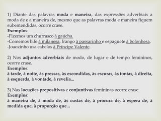1) Diante das palavras moda e maneira, das expressões adverbiais a 
moda de e a maneira de, mesmo que as palavras moda e maneira fiquem 
subentendidas, ocorre crase. 
Exemplos: 
-Fizemos um churrasco à gaúcha. 
-Comemos bife à milanesa, frango à passarinho e espaguete à bolonhesa. 
-Joaozinho usa cabelos à Príncipe Valente. 
2) Nos adjuntos adverbiais de modo, de lugar e de tempo femininos, 
ocorre crase. 
Exemplos: 
à tarde, à noite, às pressas, às escondidas, às escuras, às tontas, à direita, 
à esquerda, à vontade, à revelia... 
3) Nas locuções prepositivas e conjuntivas femininas ocorre crase. 
Exemplos: 
à maneira de, à moda de, às custas de, à procura de, à espera de, à 
medida que, à proporção que... 
 