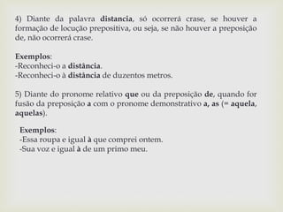 4) Diante da palavra distancia, só ocorrerá crase, se houver a 
formação de locução prepositiva, ou seja, se não houver a preposição 
de, não ocorrerá crase. 
Exemplos: 
-Reconheci-o a distância. 
-Reconheci-o à distância de duzentos metros. 
5) Diante do pronome relativo que ou da preposição de, quando for 
fusão da preposição a com o pronome demonstrativo a, as (= aquela, 
aquelas). 
Exemplos: 
-Essa roupa e igual à que comprei ontem. 
-Sua voz e igual à de um primo meu. 
 