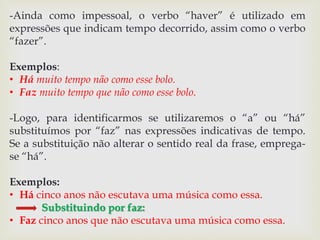-Ainda como impessoal, o verbo “haver” é utilizado em 
expressões que indicam tempo decorrido, assim como o verbo 
“fazer”. 
Exemplos: 
• Há muito tempo não como esse bolo. 
• Faz muito tempo que não como esse bolo. 
-Logo, para identificarmos se utilizaremos o “a” ou “há” 
substituímos por “faz” nas expressões indicativas de tempo. 
Se a substituição não alterar o sentido real da frase, emprega-se 
“há”. 
Exemplos: 
• Há cinco anos não escutava uma música como essa. 
Substituindo por faz: 
• Faz cinco anos que não escutava uma música como essa. 
 