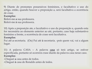 9) Diante de pronomes possessivos femininos, e facultativo o uso do 
artigo, então, quando houver a preposição a, será facultativa a ocorrência 
de crase. 
Exemplos: 
Referi-me a sua professora. 
Referi-me à sua professora. 
10) Após a preposição ate, e facultativo o uso da preposição a, quando esta 
for necessária ao elemento anterior ao até, portanto, caso haja substantivo 
feminino a frente, a ocorrência de crase será facultativa. 
Exemplos: 
Fui até a secretaria. (Ou) Fui até à secretaria. -pois quem vai, vai a algum 
lugar. 
11) A palavra CASA – A palavra casa só terá artigo, se estiver 
especificada, portanto só ocorrerá crase diante da palavra casa nesse caso. 
Exemplos: 
-Cheguei a casa antes de todos. 
-Cheguei à casa de Ronaldo antes de todos. 
 