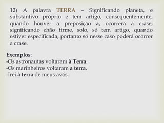 12) A palavra TERRA – Significando planeta, e 
substantivo próprio e tem artigo, consequentemente, 
quando houver a preposição a, ocorrerá a crase; 
significando chão firme, solo, só tem artigo, quando 
estiver especificada, portanto só nesse caso poderá ocorrer 
a crase. 
Exemplos: 
-Os astronautas voltaram à Terra. 
-Os marinheiros voltaram a terra. 
-Irei à terra de meus avós. 
