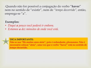 -Quando não for possível a conjugação do verbo “haver” 
nem no sentido de “existir”, nem de “tempo decorrido”, então, 
emprega-se “a”. 
Exemplos: 
• Daqui a pouco você poderá ir embora. 
• Estamos a dez minutos de onde você está. 
DICA IMPORTANTE: 
Não se usa “Há muitos anos atrás”, pois é redundante, pleonasmo. Não é 
necessário colocar “atrás”, uma vez que o verbo “haver” está no sentido de 
tempo decorrido. 
 