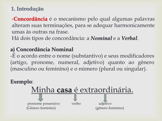 1. Introdução 
-Concordância é o mecanismo pelo qual algumas palavras 
alteram suas terminações, para se adequar harmonicamente 
umas às outras na frase. 
Há dois tipos de concordância: a Nominal e a Verbal. 
a) Concordância Nominal 
-É o acordo entre o nome (substantivo) e seus modificadores 
(artigo, pronome, numeral, adjetivo) quanto ao gênero 
(masculino ou feminino) e o número (plural ou singular). 
Exemplo: 
Minha casa é extraordinária. 
pronome possessivo verbo adjetivo 
(Gênero feminino) (gênero feminino) 
 