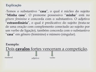 Explicação 
-Temos o substantivo “casa”, o qual é núcleo do sujeito 
“Minha casa”. O pronome possessivo “minha” está no 
gênero feminino e concorda com o substantivo. O adjetivo 
“extraordinária”, o qual é predicativo do sujeito (trata-se 
de uma oração com complemento conectado ao sujeito por 
um verbo de ligação), também concorda com o substantivo 
“casa” em gênero (feminino) e número (singular). 
Exemplo: 
Dois cavalos fortes venceram a competição. 
numeral adjetivo verbo 
 