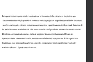 Las operaciones computacionales implicadas en la formación de las estructuras lingüísticas son

fundamentalmente dos; la primera da cuenta de cómo se proyectan las palabras en unidades sintácticas;
nombres, verbos, etc., núcleos, sintagmas, complementos, especificadores, etc.; la segunda da cuenta de
las posibilidades de movimiento de tales unidades en las configuraciones estructurales antes formadas.

El sistema computacional genera, a partir de las piezas léxicas especificadas en el léxico, las
representaciones mentales necesarias para determinar la forma e interpretación de las expresiones
lingüísticas. Esto ultimo es lo que llevan a cabo los componentes fonológico (Forma Fonética) y
semántico (Forma Lógica), respectivamente

 