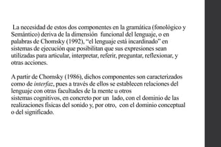 La necesidad de estos dos componentes en la gramática (fonológico y
Semántico) deriva de la dimensión funcional del lenguaje, o en
palabras de Chomsky (1992), “el lenguaje está incardinado” en
sistemas de ejecución que posibilitan que sus expresiones sean
utilizadas para articular, interpretar, referir, preguntar, reflexionar, y
otras acciones.
A partir de Chomsky (1986), dichos componentes son caracterizados
como de interfaz, pues a través de ellos se establecen relaciones del
lenguaje con otras facultades de la mente u otros
sistemas cognitivos, en concreto por un lado, con el dominio de las
realizaciones físicas del sonido y, por otro, con el dominio conceptual
o del significado.

 