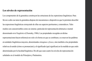 Los niveles de representación
Los componentes de la gramática construyen las estructuras de las expresiones lingüísticas. Para
llevar a cabo esa tarea la gramática dispone de mecanismos o dispositivos que le permiten describir
las expresiones lingüísticas extrayendo de ellas sus aspectos pertinentes y sistemáticos. Tales
medios son caracterizables como un sistema particular de representación abstracta o mental
denominado nivel lingüístico (Chomsky, 1986). Las propiedades recogidas en dichas
representaciones hacen referencia no solo a la forma en que se combinan y se mueven las palabras

en unidades lingüísticas mayores, denominadas sintagmas o frases, sino también a las propiedades
relativas al sonido (cómo se pronuncian) y al significado (qué significan) en la medida en que estén
determinadas por la facultad lingüística. De ahí que sean cuatro los niveles de representación

señalados en el modelo de Principios y Parámetros.

 
