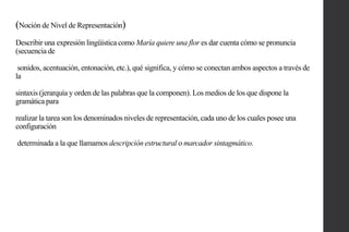 (Noción de Nivel de Representación)
Describir una expresión lingüística como María quiere una flor es dar cuenta cómo se pronuncia
(secuencia de
sonidos, acentuación, entonación, etc.), qué significa, y cómo se conectan ambos aspectos a través de
la
sintaxis (jerarquía y orden de las palabras que la componen). Los medios de los que dispone la
gramática para
realizar la tarea son los denominados niveles de representación, cada uno de los cuales posee una
configuración
determinada a la que llamamos descripción estructural o marcador sintagmático.

 