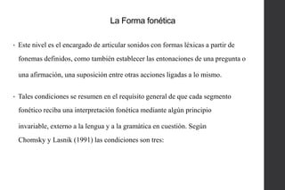 La Forma fonética
•

Este nivel es el encargado de articular sonidos con formas léxicas a partir de
fonemas definidos, como también establecer las entonaciones de una pregunta o
una afirmación, una suposición entre otras acciones ligadas a lo mismo.

•

Tales condiciones se resumen en el requisito general de que cada segmento

fonético reciba una interpretación fonética mediante algún principio
invariable, externo a la lengua y a la gramática en cuestión. Según
Chomsky y Lasnik (1991) las condiciones son tres:

 