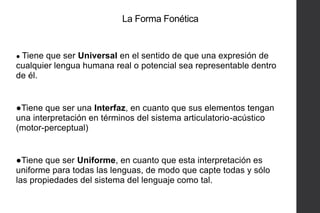 La Forma Fonética

● Tiene

que ser Universal en el sentido de que una expresión de
cualquier lengua humana real o potencial sea representable dentro
de él.

●Tiene que ser una Interfaz, en cuanto que sus elementos tengan
una interpretación en términos del sistema articulatorio-acústico
(motor-perceptual)

●Tiene que ser Uniforme, en cuanto que esta interpretación es
uniforme para todas las lenguas, de modo que capte todas y sólo
las propiedades del sistema del lenguaje como tal.

 
