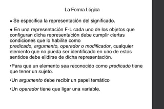 La Forma Lógica
● Se especifica la representación del significado.

● En una representación F-L cada uno de los objetos que
configuran dicha representación debe cumplir ciertas
condiciones que lo habilite como
predicado, argumento, operador o modificador, cualquier
elemento que no pueda ser identificado en uno de estos
sentidos debe elidirse de dicha representación.
•Para que un elemento sea reconocido como predicado tiene
que tener un sujeto.

•Un argumento debe recibir un papel temático
•Un operador tiene que ligar una variable.

 