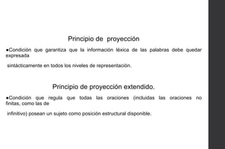 Principio de proyección
●Condición que garantiza que la información léxica de las palabras debe quedar
expresada
sintácticamente en todos los niveles de representación.

Principio de proyección extendido.
●Condición que regula que todas las oraciones (incluidas las oraciones no
finitas, como las de
infinitivo) posean un sujeto como posición estructural disponible.

 