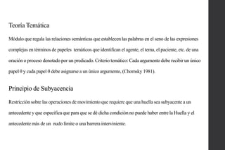 Teoría Temática
Módulo que regula las relaciones semánticas que establecen las palabras en el seno de las expresiones
complejas en términos de papeles temáticos que identifican el agente, el tema, el paciente, etc. de una
oración o proceso denotado por un predicado. Criterio temático: Cada argumento debe recibir un único
papel θ y cada papel θ debe asignarse a un único argumento, (Chomsky 1981).

Principio de Subyacencia
Restricción sobre las operaciones de movimiento que requiere que una huella sea subyacente a un
antecedente y que especifica que para que se dé dicha condición no puede haber entre la Huella y el
antecedente más de un nudo límite o una barrera interviniente.

 