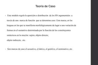 Teoría de Caso
•

Este módulo regula la aparición o distribución de los SN argumentales a
través de una marca de función que se denomina caso. Esta marca, en las
lenguas en las que se manifiesta morfológicamente da lugar a una variación de
formas en el sustantivo determinada por la función de los constituyentes
sintácticos en la oración: sujeto, objeto directo,
objeto indirecto, etc.

•

Son marcas de caso el acusativo, el dativo, el genitivo, el nominativo, etc.

 