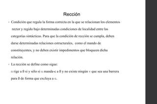 Rección
•

Condición que regula la forma correcta en la que se relacionan los elementos
rector y regido bajo determinadas condiciones de localidad entre las
categorías sintácticas. Para que la condición de rección se cumpla, deben
darse determinadas relaciones estructurales, como el mando de
constituyentes, y no deben existir impedimentos que bloqueen dicha

relación.
•

La rección se define como sigue:
ɑ rige a ß si y sólo si ɑ manda-c a ß y no existe ningún ɣ que sea una barrera
para ß de forma que excluya a ɑ.

 