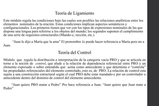 Teoría de Ligamiento
Este módulo regula las condiciones bajo las cuales son posibles las relaciones anafóricas entre los
elementos nominales de la oración. Estas condiciones implican aspectos semánticos y
configuracionales. Los primeros tienen que ver con los tipos de expresiones nominales de las que
dispone una lengua para referirse a los objetos del mundo; los segundos suponen el cumplimiento
de una serie de requisitos estructurales (Mando-c, rección, etc.).
“Juan le dijo a María que la ama” El pronombre la puede hacer referencia a María pero no a
Juan.

Teoría del Control
Módulo que regula la distribución e interpretación de la categoría vacía PRO y que se articula en
torno a la noción de control, que alude a la relación de dependencia referencial entre PRO y un
elemento expresado o sobre entendido que actúa como antecedente y que determina o “controla”
las propiedades referenciales del elemento controlado, esto es, de PRO. La relación de control esta
sujeta a una constricción estructural según el cual PRO debe estar mandado-c por un controlador o
antecedente dentro del dominio de control del elemento antecedente.

“Juan quiere PRO matar a Pedro” Pro hace referencia a Juan. “Juan quiere que Juan mate a
Pedro”

 