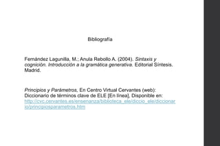 Bibliografía

Fernández Lagunilla, M.; Anula Rebollo A. (2004). Sintaxis y
cognición. Introducción a la gramática generativa. Editorial Síntesis.
Madrid.

Principios y Parámetros, En Centro Virtual Cervantes (web):
Diccionario de términos clave de ELE [En línea], Disponible en:
http://cvc.cervantes.es/ensenanza/biblioteca_ele/diccio_ele/diccionar
io/principiosparametros.htm

 