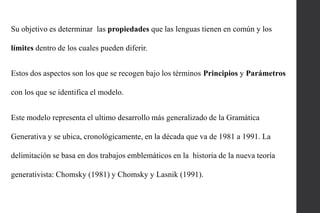 Su objetivo es determinar las propiedades que las lenguas tienen en común y los
límites dentro de los cuales pueden diferir.
Estos dos aspectos son los que se recogen bajo los términos Principios y Parámetros
con los que se identifica el modelo.
Este modelo representa el ultimo desarrollo más generalizado de la Gramática
Generativa y se ubica, cronológicamente, en la década que va de 1981 a 1991. La
delimitación se basa en dos trabajos emblemáticos en la historia de la nueva teoría
generativista: Chomsky (1981) y Chomsky y Lasnik (1991).

 
