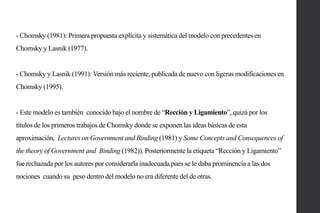 - Chomsky (1981): Primera propuesta explícita y sistemática del modelo con precedentes en
Chomsky y Lasnik (1977).

- Chomsky y Lasnik (1991): Versión más reciente, publicada de nuevo con ligeras modificaciones en
Chomsky (1995).

- Este modelo es también conocido bajo el nombre de “Rección y Ligamiento”, quizá por los
títulos de los primeros trabajos de Chomsky donde se exponen las ideas básicas de esta
aproximación, Lectures on Government and Binding (1981) y Some Concepts and Consequences of
the theory of Government and Binding (1982)). Posteriormente la etiqueta “Rección y Ligamiento”

fue rechazada por los autores por considerarla inadecuada pues se le daba prominencia a las dos
nociones cuando su peso dentro del modelo no era diferente del de otras.

 