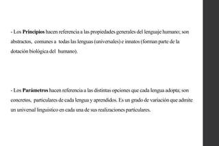 - Los Principios hacen referencia a las propiedades generales del lenguaje humano; son
abstractos, comunes a todas las lenguas (universales) e innatos (forman parte de la

dotación biológica del humano).

- Los Parámetros hacen referencia a las distintas opciones que cada lengua adopta; son
concretos, particulares de cada lengua y aprendidos. Es un grado de variación que admite
un universal linguistico en cada una de sus realizaciones particulares.

 