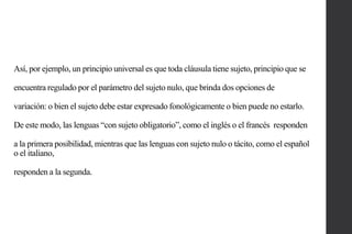 Así, por ejemplo, un principio universal es que toda cláusula tiene sujeto, principio que se
encuentra regulado por el parámetro del sujeto nulo, que brinda dos opciones de
variación: o bien el sujeto debe estar expresado fonológicamente o bien puede no estarlo.

De este modo, las lenguas “con sujeto obligatorio”, como el inglés o el francés responden
a la primera posibilidad, mientras que las lenguas con sujeto nulo o tácito, como el español
o el italiano,
responden a la segunda.

 