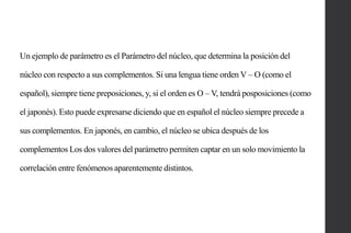 Un ejemplo de parámetro es el Parámetro del núcleo, que determina la posición del
núcleo con respecto a sus complementos. Si una lengua tiene orden V – O (como el

español), siempre tiene preposiciones, y, si el orden es O – V, tendrá posposiciones (como
el japonés). Esto puede expresarse diciendo que en español el núcleo siempre precede a
sus complementos. En japonés, en cambio, el núcleo se ubica después de los
complementos Los dos valores del parámetro permiten captar en un solo movimiento la
correlación entre fenómenos aparentemente distintos.

 