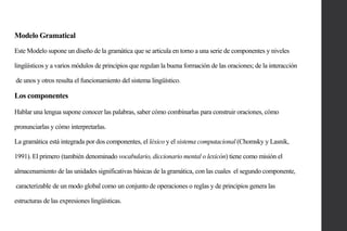 Modelo Gramatical
Este Modelo supone un diseño de la gramática que se articula en torno a una serie de componentes y niveles
lingüísticos y a varios módulos de principios que regulan la buena formación de las oraciones; de la interacción
de unos y otros resulta el funcionamiento del sistema lingüístico.

Los componentes
Hablar una lengua supone conocer las palabras, saber cómo combinarlas para construir oraciones, cómo
pronunciarlas y cómo interpretarlas.
La gramática está integrada por dos componentes, el léxico y el sistema computacional (Chomsky y Lasnik,

1991). El primero (también denominado vocabulario, diccionario mental o lexicón) tiene como misión el
almacenamiento de las unidades significativas básicas de la gramática, con las cuales el segundo componente,
caracterizable de un modo global como un conjunto de operaciones o reglas y de principios genera las
estructuras de las expresiones lingüísticas.

 