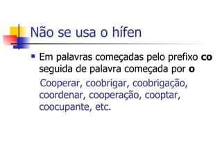 Não se usa o hífen Em palavras começadas pelo prefixo  co  seguida de palavra começada por  o Cooperar, coobrigar, coobrigação, coordenar, cooperação, cooptar, coocupante, etc. 