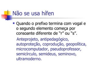 Não se usa hífen Quando o prefixo termina com vogal e o segundo elemento começa por consoante diferente de “r” ou “s”. Anteprojeto, antipedagógico, autoproteção, coprodução, geopolítica, microcomputador, pseudoprofessor, semicírculo, semideus, seminovo, ultramoderno. 