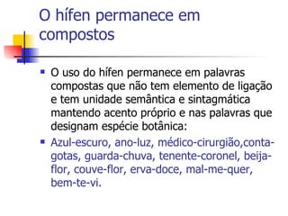 O hífen permanece em compostos O uso do hífen permanece em palavras compostas que não tem elemento de ligação e tem unidade semântica e sintagmática mantendo acento próprio e nas palavras que designam espécie botânica: Azul-escuro, ano-luz, médico-cirurgião,conta-gotas, guarda-chuva, tenente-coronel, beija-flor, couve-flor, erva-doce, mal-me-quer, bem-te-vi. 