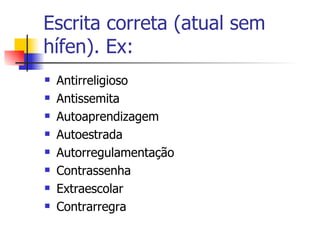 Escrita correta (atual sem hífen). Ex: Antirreligioso Antissemita Autoaprendizagem Autoestrada Autorregulamentação Contrassenha Extraescolar Contrarregra 