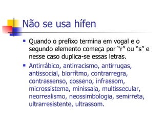 Não se usa hífen Quando o prefixo termina em vogal e o segundo elemento começa por “r” ou “s” e nesse caso duplica-se essas letras. Antirrábico, antirracismo, antirrugas, antissocial, biorrítmo, contrarregra, contrassenso, cosseno, infrassom, microssistema, minissaia, multissecular, neorrealismo, neossimbologia, semirreta, ultrarresistente, ultrassom. 
