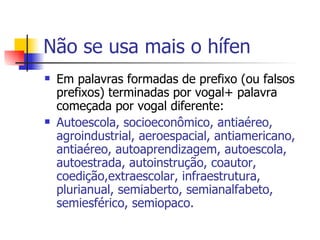 Não se usa mais o hífen Em palavras formadas de prefixo (ou falsos prefixos) terminadas por vogal+ palavra começada por vogal diferente: Autoescola, socioeconômico, antiaéreo, agroindustrial, aeroespacial, antiamericano, antiaéreo, autoaprendizagem, autoescola, autoestrada, autoinstrução, coautor, coedição,extraescolar, infraestrutura, plurianual, semiaberto, semianalfabeto, semiesférico, semiopaco. 