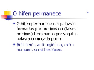 O hífen permanece  * O hífen permanece em palavras formadas por prefixos ou (falsos prefixos) terminados por vogal + palavra começada por h  Anti-herói, anti-higiênico, extra-humano, semi-herbáceo. 