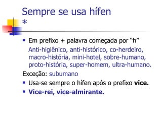 Sempre se usa hífen  * Em prefixo + palavra começada por “h” Anti-higiênico, anti-histórico, co-herdeiro, macro-história, mini-hotel, sobre-humano, proto-história, super-homem, ultra-humano. Exceção:  subumano Usa-se sempre o hífen após o prefixo  vice. Vice-rei, vice-almirante. 