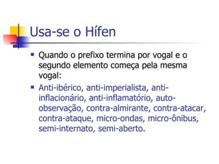 Usa-se o Hífen Quando o prefixo termina por vogal e o segundo elemento começa pela mesma vogal: Anti-ibérico, anti-imperialista, anti-inflacionário, anti-inflamatório, auto-observação, contra-almirante, contra-atacar, contra-ataque, micro-ondas, micro-ônibus, semi-internato, semi-aberto . 