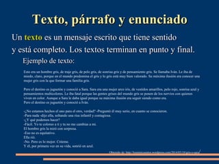 TTeexxttoo,, ppáárrrraaffoo yy eennuunncciiaaddoo 
UUnn tteexxttoo eess uunn mmeennssaajjee eessccrriittoo qquuee ttiieennee sseennttiiddoo 
yy eessttáá ccoommpplleettoo.. LLooss tteexxttooss tteerrmmiinnaann eenn ppuunnttoo yy ffiinnaall.. 
EEjjeemmpplloo ddee tteexxttoo:: 
Esto era un hombre gris, de traje gris, de pelo gris, de sonrisa gris y de pensamiento gris. Se llamaba Iván. Le iba de 
miedo, claro, porque en el mundo predomina el gris y lo gris está muy bien valorado. Su máxima ilusión era conocer una 
mujer gris con la que formar una familia gris. 
Pero el destino es juguetón y conoció a Sara. Sara era una mujer arco iris, de vestidos amarillos, pelo rojo, sonrisa azul y 
pensamientos multicolores. Le iba fatal porque las gentes grises del mundo gris se ponen de los nervios con quienes 
viven en color. Aunque a Sara le daba igual porque su máxima ilusión era seguir siendo como era. 
Pero el destino es juguetón y conoció a Iván. 
-¿No estamos hechos el uno para el otro, verdad? -Preguntó él muy serio, en cuanto se conocieron. 
-Para nada -dijo ella, soltando una risa infantil y contagiosa. 
-¿Y qué podemos hacer? 
-Fácil. Yo te coloreo a ti y tu no me cambias a mi. 
El hombre gris la miró con sorpresa. 
-Eso no es equitativo. 
Ella rió. 
-No. Pero es lo mejor. Créeme. 
Y él, por primera vez en su vida, sonrió en azul. 
Obtenido de: http://losminicuentos.wordpress.com/2014/03/10/gris-y-sara/ 
 