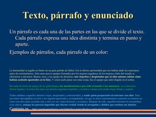 TTeexxttoo,, ppáárrrraaffoo yy eennuunncciiaaddoo 
UUnn ppáárrrraaffoo eess ccaaddaa uunnaa ddee llaass ppaarrtteess eenn llaass qquuee ssee ddiivviiddee eell tteexxttoo.. 
CCaaddaa ppáárrrraaffoo eexxpprreessaa uunnaa iiddeeaa ddiinnssttiinnttaa yy tteerrmmiinnaa eenn ppuunnttoo yy 
aappaarrttee.. 
EEjjeemmppllooss ddee ppáárrrraaffooss,, ccaaddaa ppáárrrraaffoo ddee uunn ccoolloorr:: 
La humanidad se jugaba su futuro en un gran partido de fútbol. Era la última oportunidad que nos habían dado los marcianos 
antes de exterminarnos. Solo unos pocos equipos formados por los mejores jugadores de los mejores clubs del mundo se 
ofrecieron a salvarnos. Bueno, esos, y un equipo de abueletes, tan viejecitos y despistados que ni ellos mismos sabían cómo 
habían acabado apuntados en la lista. Y como suele pasar con estas cosas, fue el equipo que salió elegido en el sorteo. 
De nada sirvieron las quejas de los gobernantes, las manifestaciones por todo el mundo o las amenazas. Los marcianos 
fueron tajantes: el sorteo fue justo, los abuelos jugarían el partido, y su única ventaja sería poder elegir dónde y cuándo. 
Todos odiaban a aquellos abuelos viejos, despistados y entrometidos, y nadie quiso prepararlos ni entrenar con ellos. Solo 
sus nietos disculpaban su error y los seguían queriendo y acompañando, así que su único entrenamiento consistió en reunirse en 
corro con ellos para escuchar una y otra vez sus viejas historias y aventuras. Después de todo, aquellas historias les encantaban 
a los chicos, aunque les parecía imposible que fueran verdad viendo lo arrugados y débiles que estaban sus abuelos. 
Continúa en…http://cuentosparadormir.com/infantiles/cuento/abuelos-contra-marcianos 
 