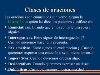 CCllaasseess ddee oorraacciioonneess 
LLaass oorraacciioonneess ssoonn eennuunncciiaaddooss ccoonn vveerrbboo.. SSeeggúúnn llaa 
iinntteenncciióónn ddee qquuiieenn llaass ddiiccee,, llaass ppooddeemmooss ccllaassiiffiiccaarr eenn:: 
 EEnnuunncciiaattiivvaass.. CCuuaannddoo qquueerreemmooss ccoonnttaarrllee uunnaa ccoossaa aa 
aallgguuiieenn.. 
 IInntteerrrrooggaattiivvaass.. EEnnttrree ssiiggnnooss ddee iinntteerrrrooggaacciióónn ¿?? 
CCuuaannddoo qquueerreemmooss hhaacceerr uunnaa pprreegguunnttaa.. 
 EExxccllaammaattiivvaass.. EEnnttrree ssiiggnnooss ddee eexxccllaammaacciióónn ¡¡!! CCuuaannddoo 
qquueerreemmooss eexxpprreessaarr uunnaa eemmoocciióónn oo sseennttiimmiieennttoo iinntteennssoo.. 
 IImmppeerraattiivvaass.. CCuuaannddoo qquueerreemmooss oorrddeennaarr aallggoo.. 
 DDeessiiddeerraattiivvaass.. CCuuaannddoo qquueerreemmooss eexxpprreessaarr uunn ddeesseeoo.. 
 DDuubbiittaattiivvaass.. CCuuaannddoo qquueerreemmooss mmoossttrraarr uunnaa dduuddaa.. 
 