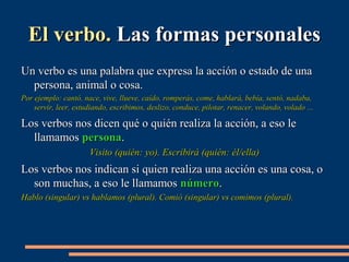 EEll vveerrbboo.. LLaass ffoorrmmaass ppeerrssoonnaalleess 
UUnn vveerrbboo eess uunnaa ppaallaabbrraa qquuee eexxpprreessaa llaa aacccciióónn oo eessttaaddoo ddee uunnaa 
ppeerrssoonnaa,, aanniimmaall oo ccoossaa.. 
PPoorr eejjeemmpplloo:: ccaannttóó,, nnaaccee,, vviivvee,, lllluueevvee,, ccaaííddoo,, rroommppeerrááss,, ccoommee,, hhaabbllaarráá,, bbeebbííaa,, sseennttóó,, nnaaddaabbaa,, 
sseerrvviirr,, lleeeerr,, eessttuuddiiaannddoo,, eessccrriibbiimmooss,, ddeesslliizzoo,, ccoonndduuccee,, ppiilloottaarr,, rreennaacceerr,, vvoollaannddoo,, vvoollaaddoo …… 
LLooss vveerrbbooss nnooss ddiicceenn qquuéé oo qquuiiéénn rreeaalliizzaa llaa aacccciióónn,, aa eessoo llee 
llllaammaammooss ppeerrssoonnaa.. 
VViissiittoo ((qquuiiéénn:: yyoo)).. EEssccrriibbiirráá ((qquuiiéénn:: ééll//eellllaa)) 
LLooss vveerrbbooss nnooss iinnddiiccaann ssii qquuiieenn rreeaalliizzaa uunnaa aacccciióónn eess uunnaa ccoossaa,, oo 
ssoonn mmuucchhaass,, aa eessoo llee llllaammaammooss nnúúmmeerroo.. 
HHaabblloo ((ssiinngguullaarr)) vvss hhaabbllaammooss ((pplluurraall)).. CCoommiióó ((ssiinngguullaarr)) vvss ccoommiimmooss ((pplluurraall)).. 
 