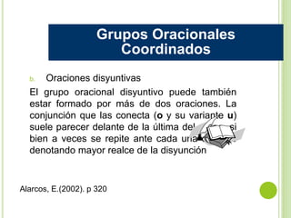 b. Oraciones disyuntivas
El grupo oracional disyuntivo puede también
estar formado por más de dos oraciones. La
conjunción que las conecta (o y su variante u)
suele parecer delante de la última del grupo, si
bien a veces se repite ante cada una de ellas
denotando mayor realce de la disyunción
Grupos Oracionales
Coordinados
Alarcos, E.(2002). p 320
 