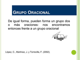 GRUPO ORACIONAL
De igual forma, pueden forma un grupo dos
o más oraciones: nos encontramos
entonces frente a un grupo oracional
López, C., Martínez, J. y Torrecilla, F. (2002).
 