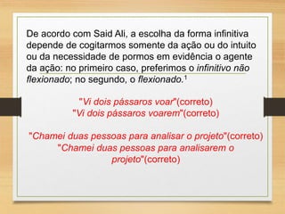 De acordo com Said Ali, a escolha da forma infinitiva
depende de cogitarmos somente da ação ou do intuito
ou da necessidade de pormos em evidência o agente
da ação: no primeiro caso, preferimos o infinitivo não
flexionado; no segundo, o flexionado.1
"Vi dois pássaros voar"(correto)
"Vi dois pássaros voarem"(correto)
"Chamei duas pessoas para analisar o projeto"(correto)
"Chamei duas pessoas para analisarem o
projeto"(correto)
 