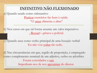 a) Quando usado como substantivo
Praticar exercícios faz bem à saúde.
“O amar alimenta a alma”
b) Nos casos em que tal forma assume um valor imperativo:
- Recuar!– gritava o policial.
c) Quando atua como verbo principal de uma locução verbal:
Eu não vou voltar tão cedo.
d) Nas circunstâncias em que, regido de preposição, é empregado
como complemento nominal de um adjetivo, verbo ou advérbio:
Foram convidados a sair.
Impediram-nos de nos aproximar do diretor.
INFINITIVO NÃO FLEXIONADO
 