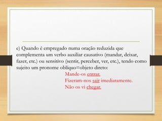 e) Quando é empregado numa oração reduzida que
complementa um verbo auxiliar causativo (mandar, deixar,
fazer, etc.) ou sensitivo (sentir, perceber, ver, etc.), tendo como
sujeito um pronome oblíquo=objeto direto:
Mande-os entrar.
Fizeram-nos sair imediatamente.
Não os vi chegar.
 